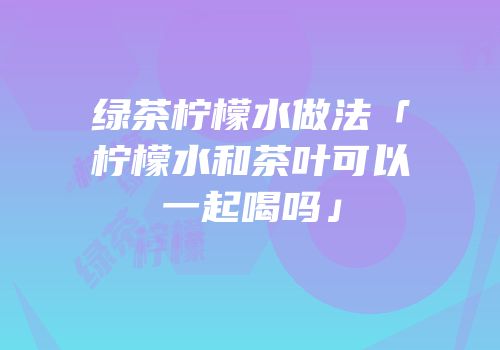 绿茶柠檬水做法「柠檬水和茶叶可以一起喝吗」