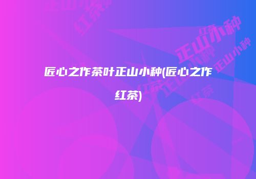 匠心之作茶叶正山小种(匠心之作红茶)