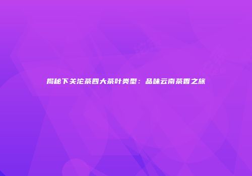 揭秘下关沱茶四大茶叶类型：品味云南茶香之旅