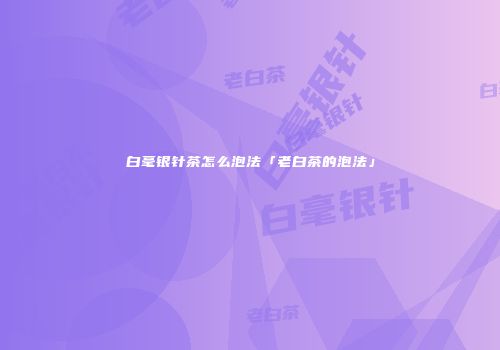 白毫银针茶怎么泡法「老白茶的泡法」