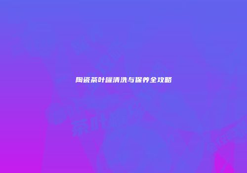 陶瓷茶叶罐清洗与保养全攻略