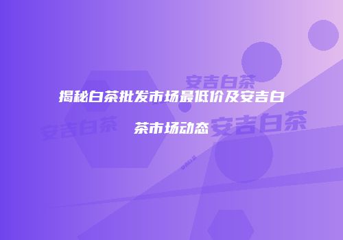 揭秘白茶批发市场最低价及安吉白茶市场动态