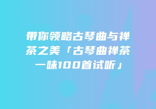 带你领略古琴曲与禅茶之美「古琴曲禅茶一味100首试听」