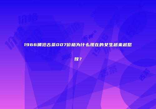 1966澜沧古茶007价格为什么现在的女生越来越愁嫁？