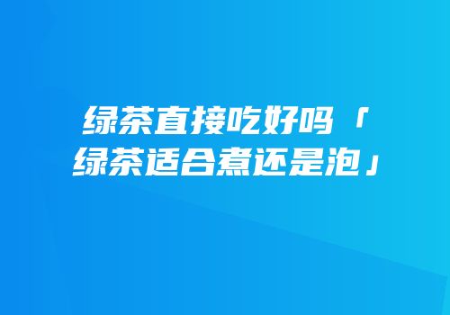 绿茶直接吃好吗「绿茶适合煮还是泡」