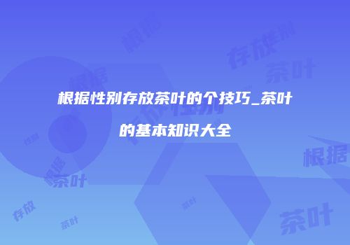 根据性别存放茶叶的个技巧_茶叶的基本知识大全