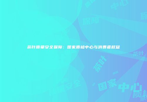 茶叶质量安全保障：国家质检中心与消费者权益