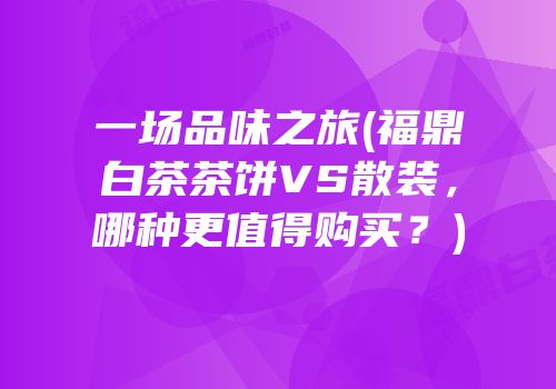 一场品味之旅(福鼎白茶茶饼VS散装，哪种更值得购买？)
