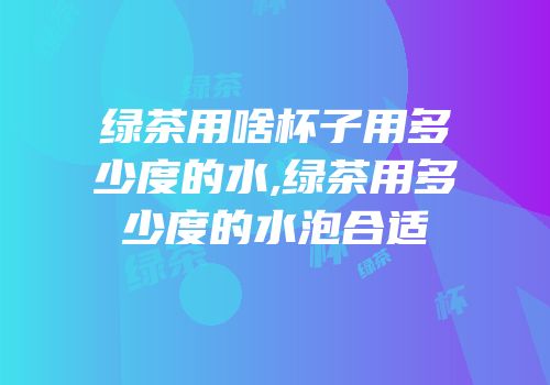 绿茶用啥杯子用多少度的水,绿茶用多少度的水泡合适