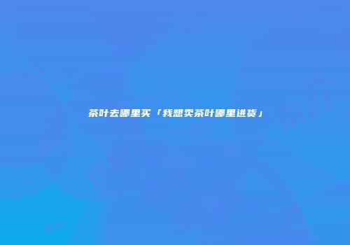 茶叶去哪里买「我想卖茶叶哪里进货」