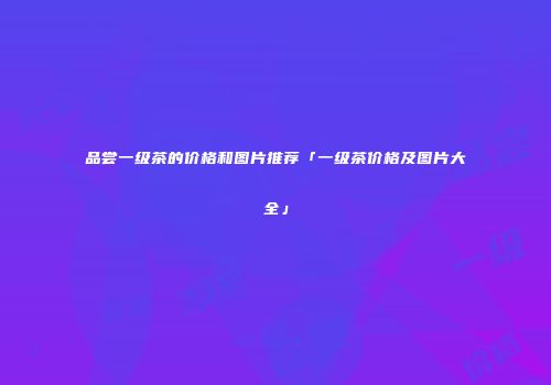 品尝一级茶的价格和图片推荐「一级茶价格及图片大全」