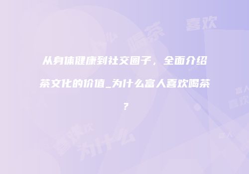 从身体健康到社交圈子，全面介绍茶文化的价值_为什么富人喜欢喝茶？