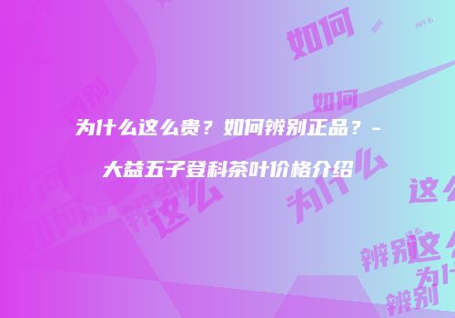 为什么这么贵？如何辨别正品？-大益五子登科茶叶价格介绍