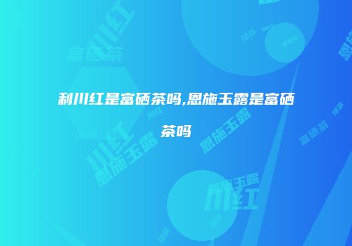 利川红是富硒茶吗,恩施玉露是富硒茶吗