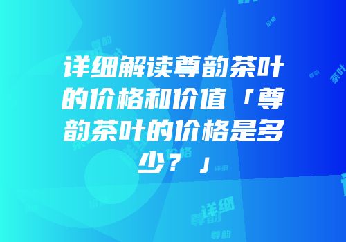 详细解读尊韵茶叶的价格和价值「尊韵茶叶的价格是多少？」