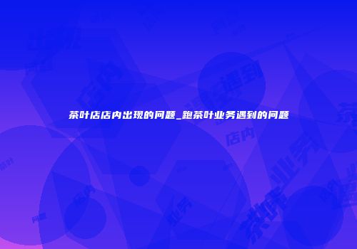 茶叶店店内出现的问题_跑茶叶业务遇到的问题