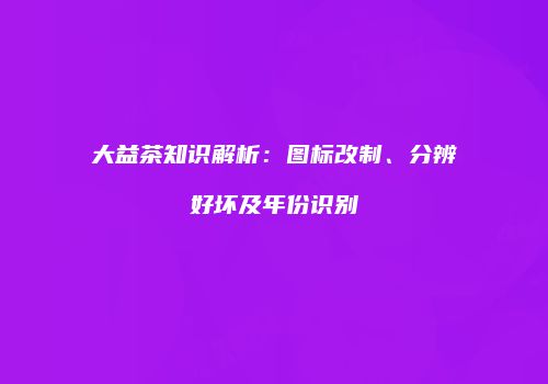 大益茶知识解析：图标改制、分辨好坏及年份识别
