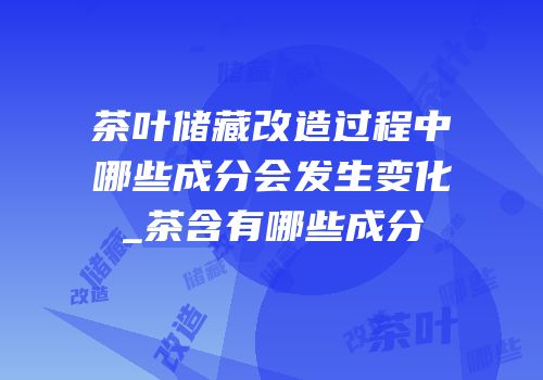 茶叶储藏改造过程中哪些成分会发生变化_茶含有哪些成分