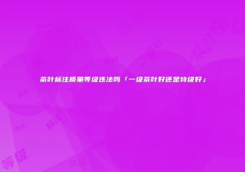 茶叶标注质量等级违法吗「一级茶叶好还是特级好」