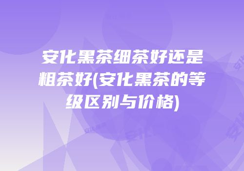 安化黑茶细茶好还是粗茶好(安化黑茶的等级区别与价格)