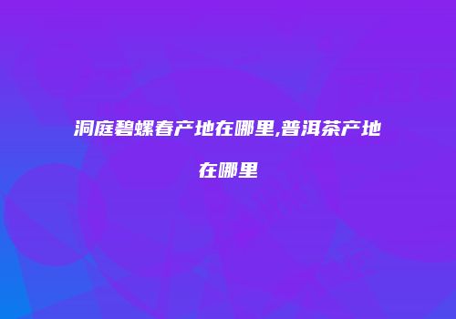 洞庭碧螺春产地在哪里,普洱茶产地在哪里