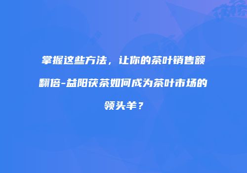 掌握这些方法，让你的茶叶销售额翻倍-益阳茯茶如何成为茶叶市场的领头羊？