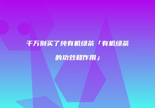 千万别买了纯有机绿茶「有机绿茶的功效和作用」