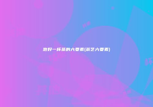 泡好一杯茶的六要素(茶艺六要素)