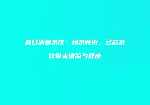 夏日消暑茶饮：绿茶领衔，多款茶饮带来清凉与健康