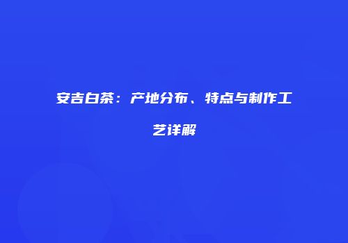 安吉白茶：产地分布、特点与制作工艺详解