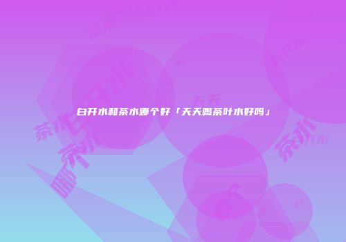 白开水和茶水哪个好「天天喝茶叶水好吗」