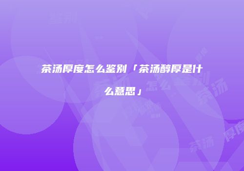 茶汤厚度怎么鉴别「茶汤醇厚是什么意思」