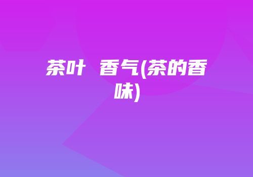 茶叶 香气(茶的香味)