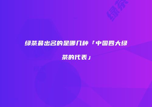 绿茶最出名的是哪几种「中国四大绿茶的代表」