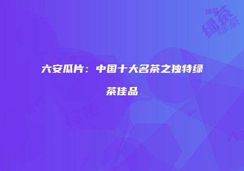 六安瓜片：中国十大名茶之独特绿茶佳品