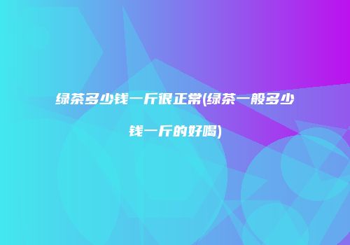 绿茶多少钱一斤很正常(绿茶一般多少钱一斤的好喝)