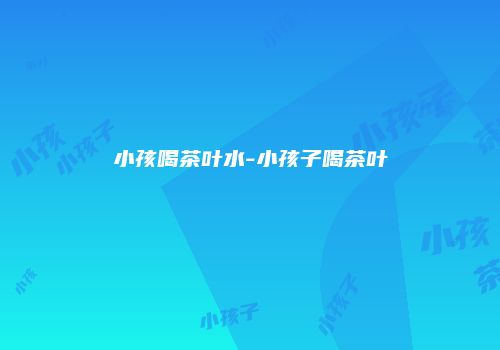 小孩喝茶叶水-小孩子喝茶叶