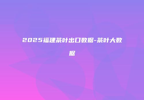 2025福建茶叶出口数据-茶叶大数据