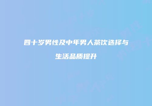四十岁男性及中年男人茶饮选择与生活品质提升