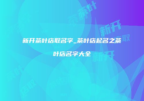 新开茶叶店取名字_茶叶店起名之茶叶店名字大全