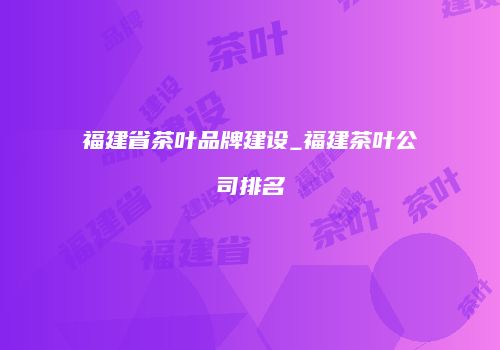 福建省茶叶品牌建设_福建茶叶公司排名