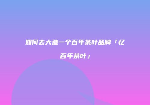 如何去大造一个百年茶叶品牌「忆百年茶叶」