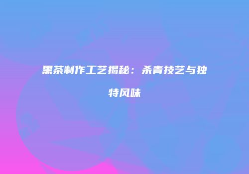 黑茶制作工艺揭秘：杀青技艺与独特风味
