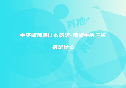 中平婚姻是什么意思-婚姻中的三杯茶是什么
