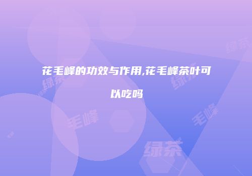 花毛峰的功效与作用,花毛峰茶叶可以吃吗