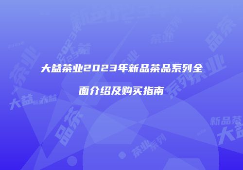 大益茶业2023年新品茶品系列全面介绍及购买指南