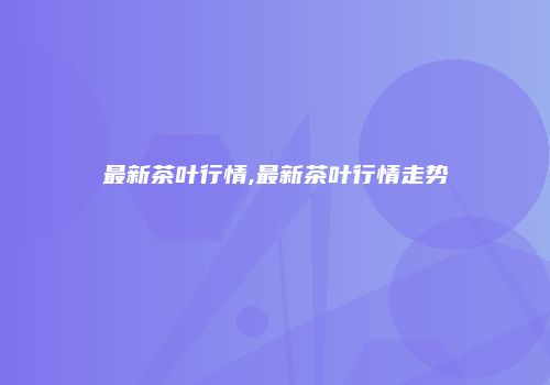 最新茶叶行情,最新茶叶行情走势