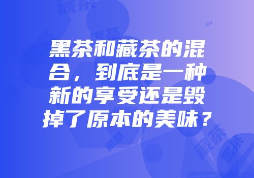 黑茶和藏茶的混合，到底是一种新的享受还是毁掉了原本的美味？