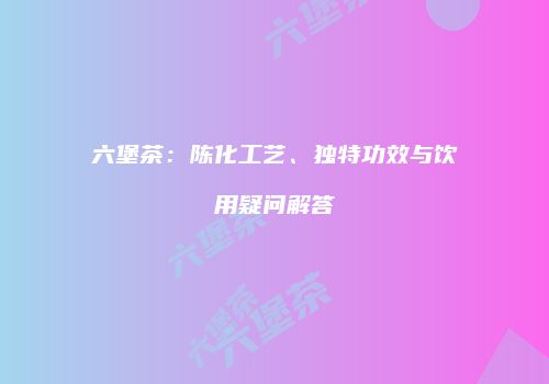 六堡茶：陈化工艺、独特功效与饮用疑问解答