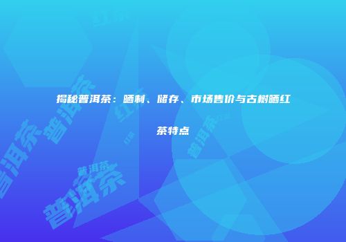 揭秘普洱茶：晒制、储存、市场售价与古树晒红茶特点